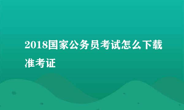2018国家公务员考试怎么下载准考证