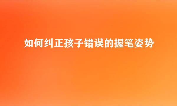 如何纠正孩子错误的握笔姿势