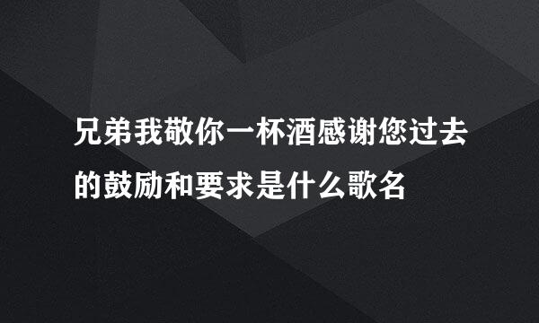 兄弟我敬你一杯酒感谢您过去的鼓励和要求是什么歌名