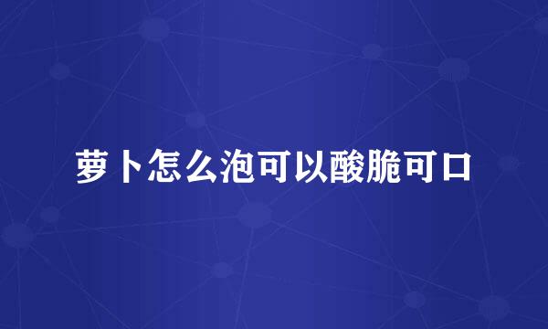 萝卜怎么泡可以酸脆可口