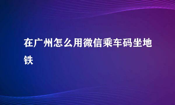 在广州怎么用微信乘车码坐地铁