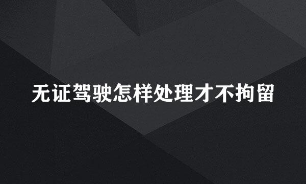 无证驾驶怎样处理才不拘留