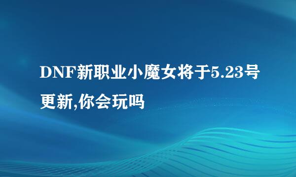 DNF新职业小魔女将于5.23号更新,你会玩吗