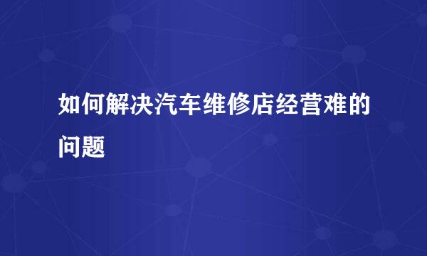 如何解决汽车维修店经营难的问题