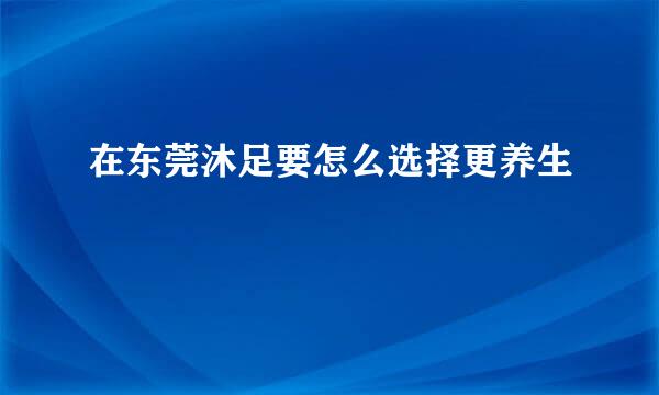 在东莞沐足要怎么选择更养生