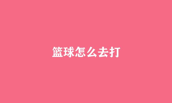 篮球怎么去打