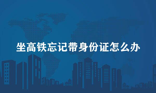 坐高铁忘记带身份证怎么办