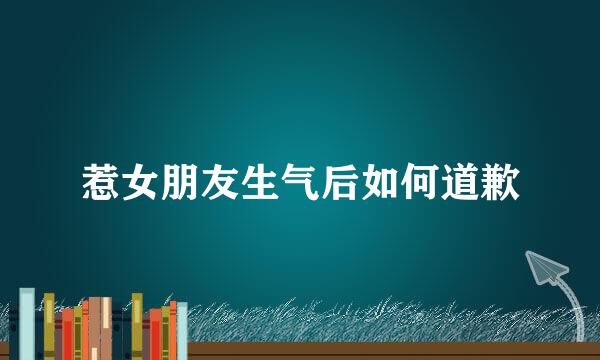 惹女朋友生气后如何道歉