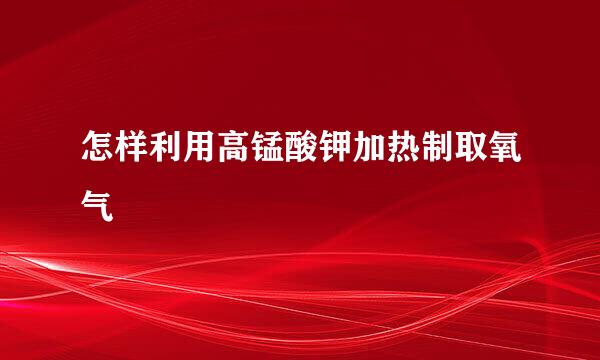 怎样利用高锰酸钾加热制取氧气