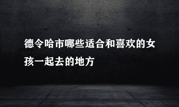 德令哈市哪些适合和喜欢的女孩一起去的地方