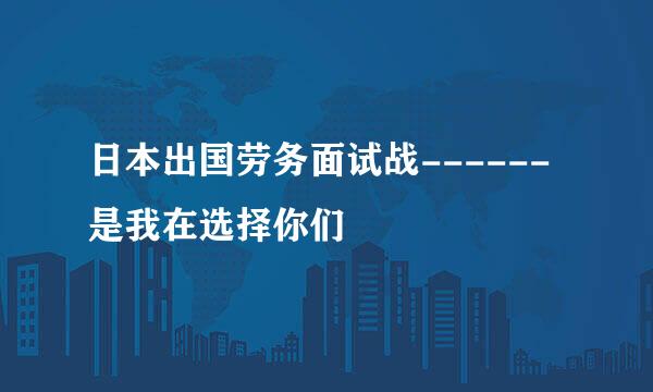 日本出国劳务面试战------是我在选择你们