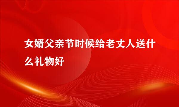 女婿父亲节时候给老丈人送什么礼物好
