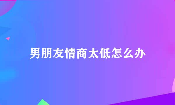 男朋友情商太低怎么办