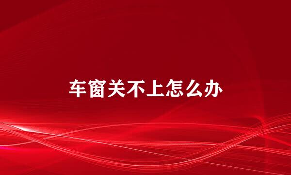 车窗关不上怎么办