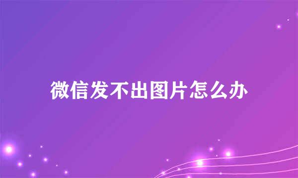 微信发不出图片怎么办