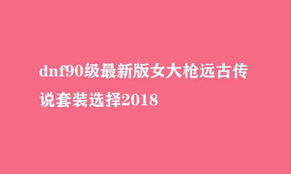 dnf90级最新版女大枪远古传说套装选择2018