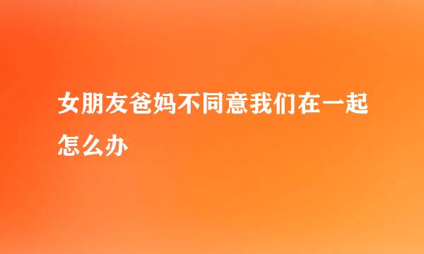 女朋友爸妈不同意我们在一起怎么办