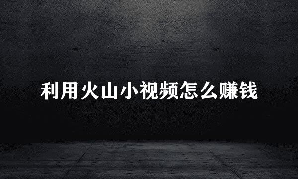 利用火山小视频怎么赚钱