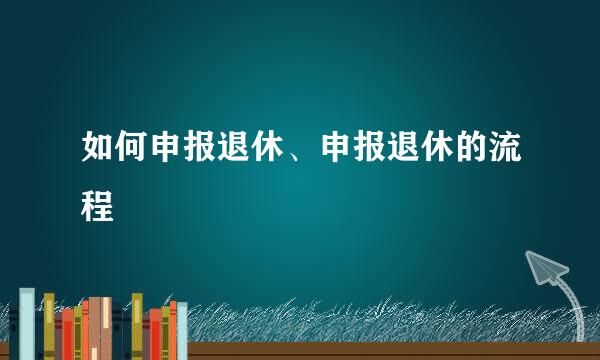 如何申报退休、申报退休的流程