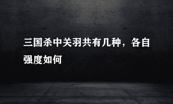 三国杀中关羽共有几种，各自强度如何