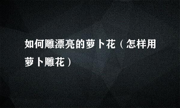 如何雕漂亮的萝卜花（怎样用萝卜雕花）