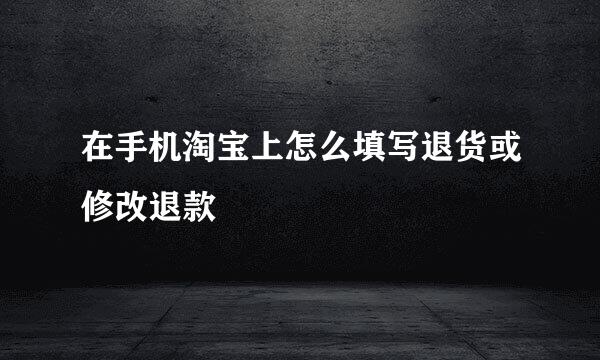在手机淘宝上怎么填写退货或修改退款