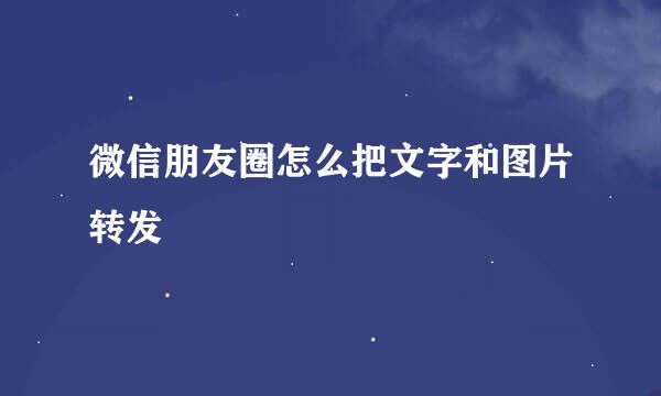 微信朋友圈怎么把文字和图片转发