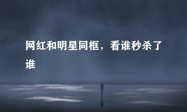 网红和明星同框，看谁秒杀了谁