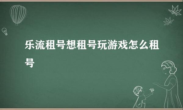 乐流租号想租号玩游戏怎么租号