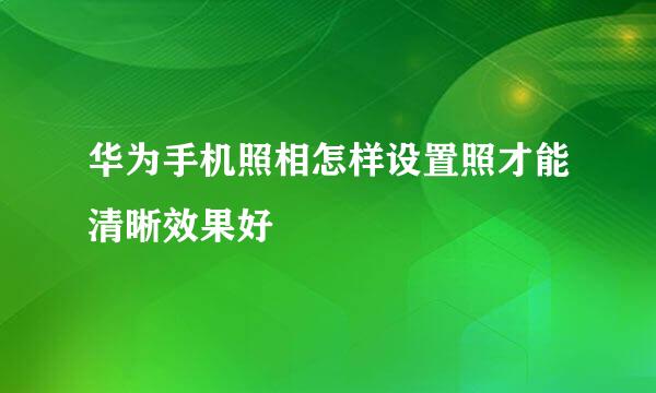 华为手机照相怎样设置照才能清晰效果好