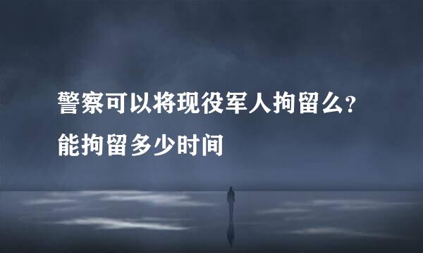 警察可以将现役军人拘留么？能拘留多少时间