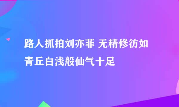 路人抓拍刘亦菲 无精修彷如青丘白浅般仙气十足