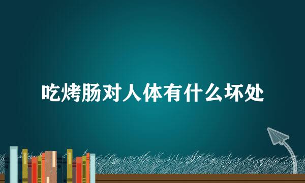 吃烤肠对人体有什么坏处