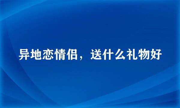 异地恋情侣，送什么礼物好