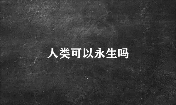 人类可以永生吗