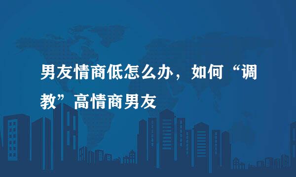 男友情商低怎么办，如何“调教”高情商男友