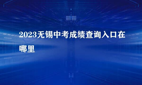 2023无锡中考成绩查询入口在哪里