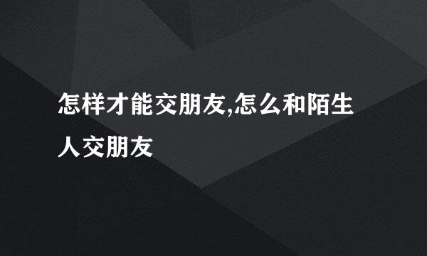 怎样才能交朋友,怎么和陌生人交朋友