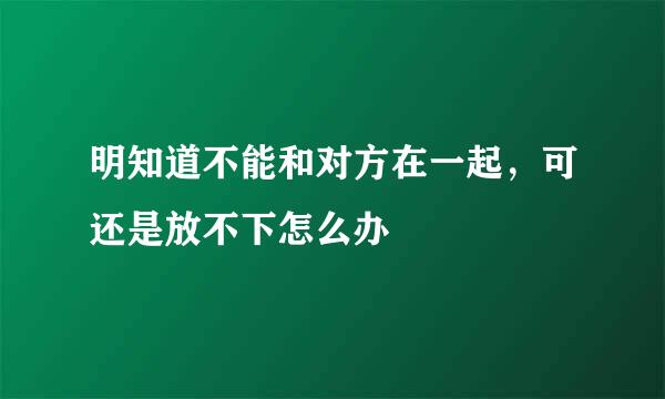 明知道不能和对方在一起，可还是放不下怎么办