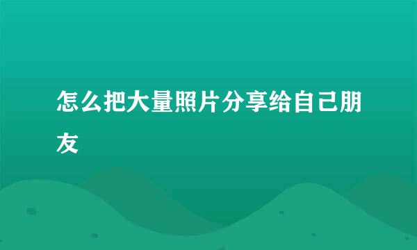 怎么把大量照片分享给自己朋友