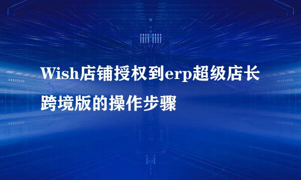 Wish店铺授权到erp超级店长跨境版的操作步骤