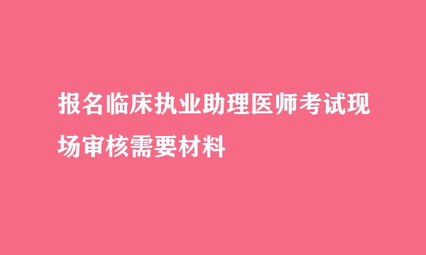 报名临床执业助理医师考试现场审核需要材料