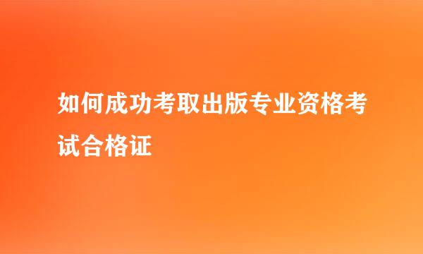 如何成功考取出版专业资格考试合格证