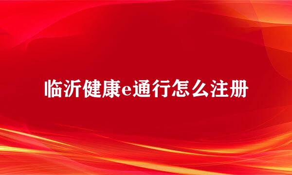 临沂健康e通行怎么注册