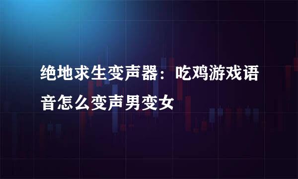 绝地求生变声器：吃鸡游戏语音怎么变声男变女