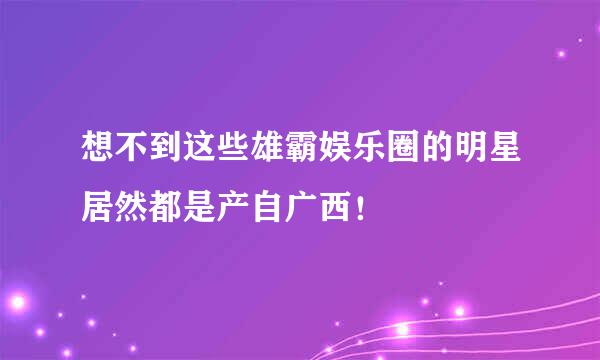 想不到这些雄霸娱乐圈的明星居然都是产自广西！