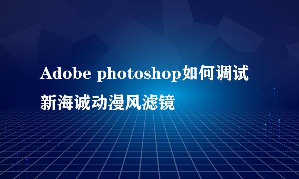 Adobe photoshop如何调试新海诚动漫风滤镜
