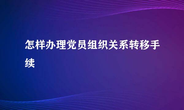 怎样办理党员组织关系转移手续