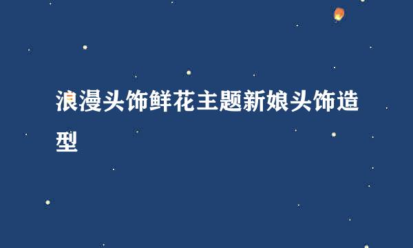浪漫头饰鲜花主题新娘头饰造型