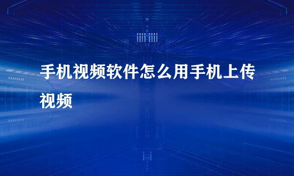 手机视频软件怎么用手机上传视频